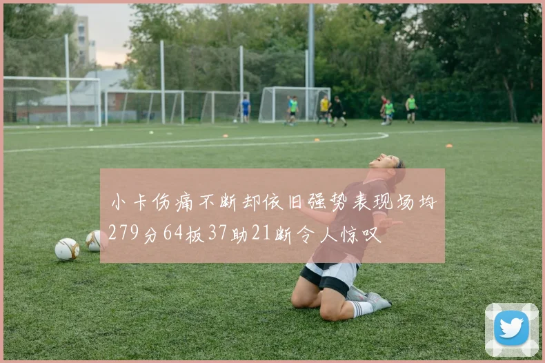 小卡伤痛不断却依旧强势表现场均279分64板37助21断令人惊叹