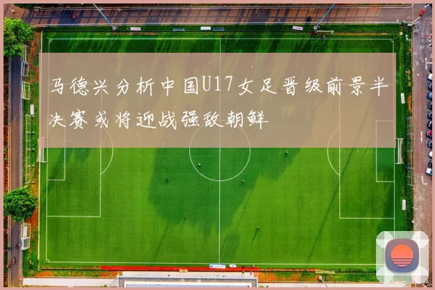 马德兴分析中国U17女足晋级前景半决赛或将迎战强敌朝鲜