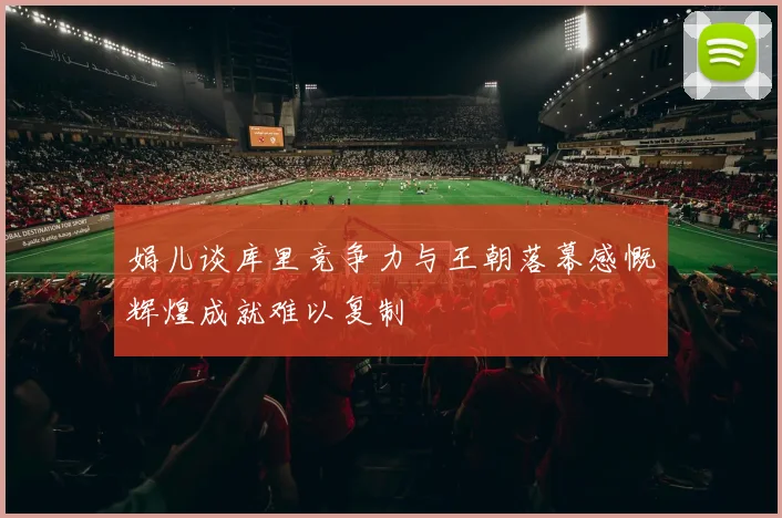 娟儿谈库里竞争力与王朝落幕感慨辉煌成就难以复制