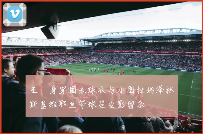 王濛身穿国米球衣与小图拉姆泽林斯基维耶里等球星合影留念
