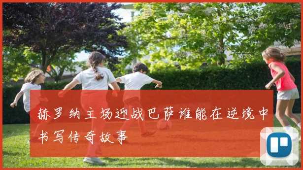 赫罗纳主场迎战巴萨谁能在逆境中书写传奇故事