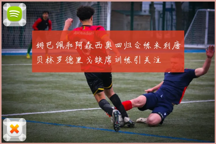 姆巴佩和阿森西奥回归合练米利唐贝林罗德里戈缺席训练引关注