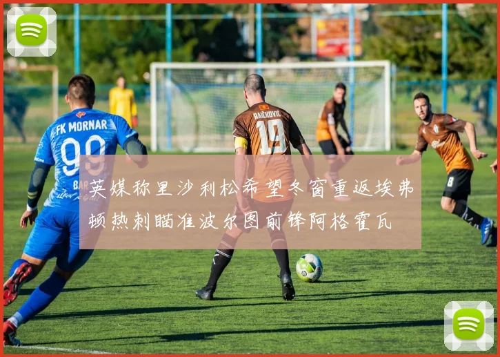 英媒称里沙利松希望冬窗重返埃弗顿热刺瞄准波尔图前锋阿格霍瓦