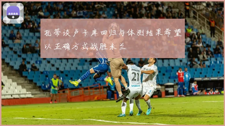 孔蒂谈卢卡库回归与体测结果希望以正确方式战胜米兰