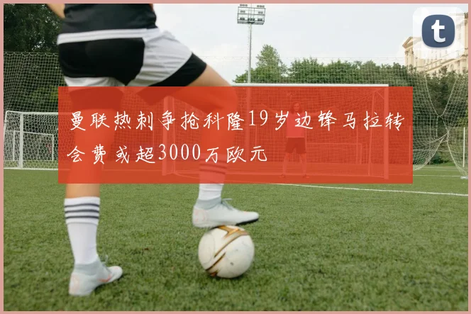 曼联热刺争抢科隆19岁边锋马拉转会费或超3000万欧元