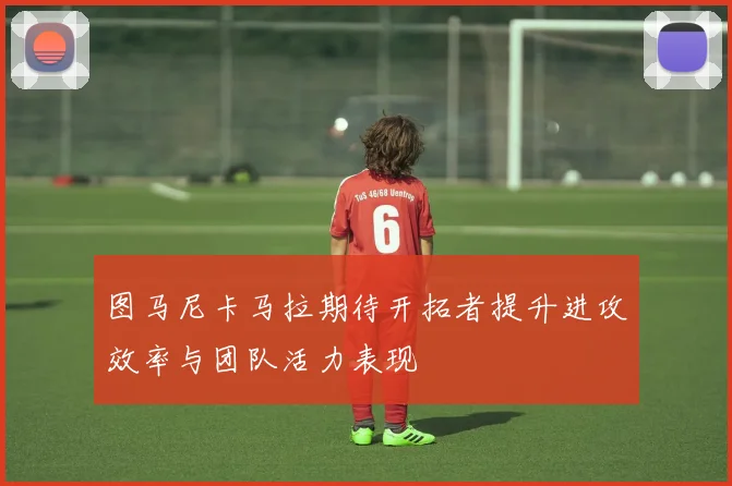 图马尼卡马拉期待开拓者提升进攻效率与团队活力表现