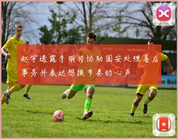 赵宇透露李明将协助国安处理善后事务并表达想换节奏的心声