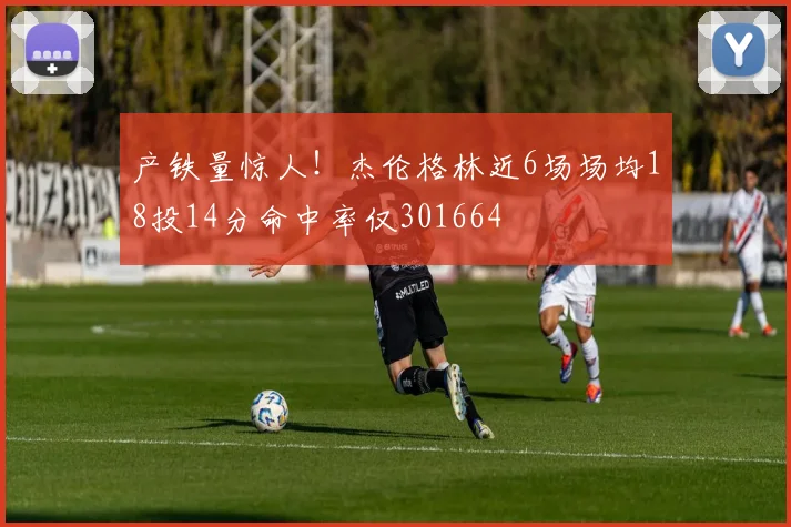 产铁量惊人！杰伦格林近6场场均18投14分命中率仅301664