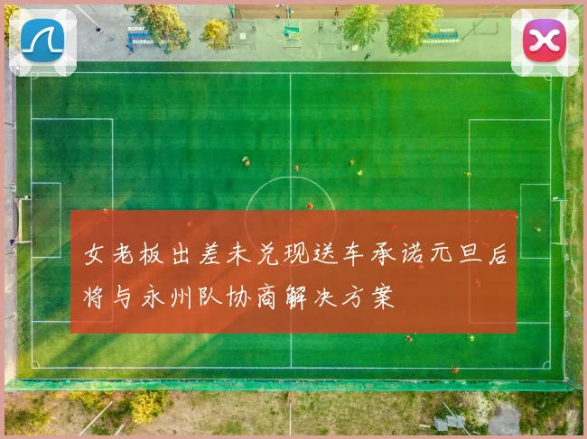 女老板出差未兑现送车承诺元旦后将与永州队协商解决方案